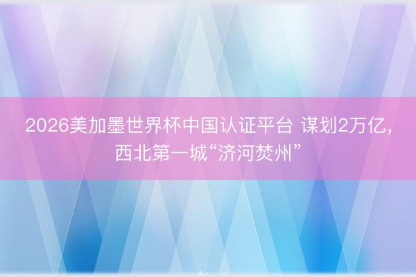 2026美加墨世界杯中国认证平台 谋划2万亿，西北第一城“济河焚州”