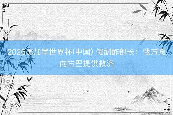 2026美加墨世界杯(中国) 俄酬酢部长：俄方愿向古巴提供救济