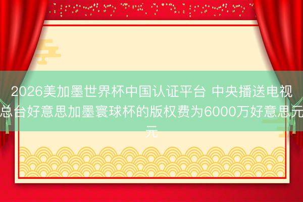 2026美加墨世界杯中国认证平台 中央播送电视总台好意思加墨寰球杯的版权费为6000万好意思元