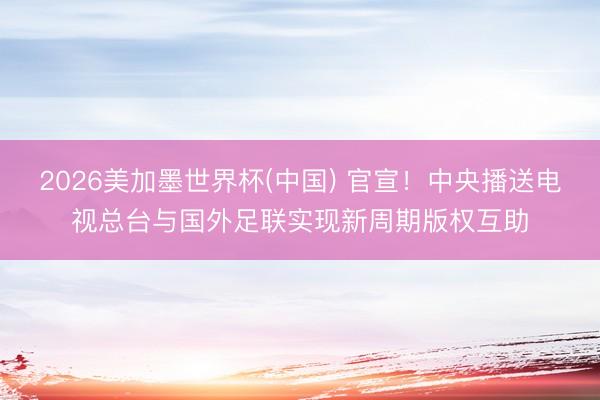 2026美加墨世界杯(中国) 官宣！中央播送电视总台与国外足联实现新周期版权互助