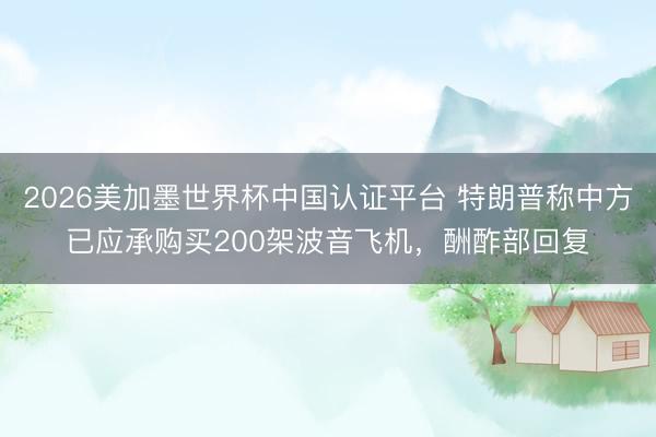 2026美加墨世界杯中国认证平台 特朗普称中方已应承购买200架波音飞机，酬酢部回复
