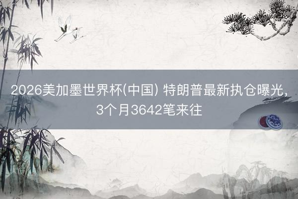 2026美加墨世界杯(中国) 特朗普最新执仓曝光,3个月3642笔来往