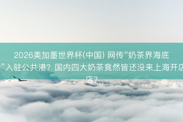 2026美加墨世界杯(中国) 网传“奶茶界海底捞”入驻公共港？国内四大奶茶竟然皆还没来上海开店？