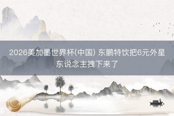 2026美加墨世界杯(中国) 东鹏特饮把6元外星东说念主拽下来了