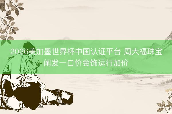 2026美加墨世界杯中国认证平台 周大福珠宝阐发一口价金饰运行加价