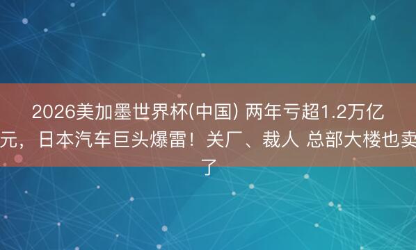 2026美加墨世界杯(中国) 两年亏超1.2万亿日元，日本汽车巨头爆雷！关厂、裁人 总部大楼也卖了