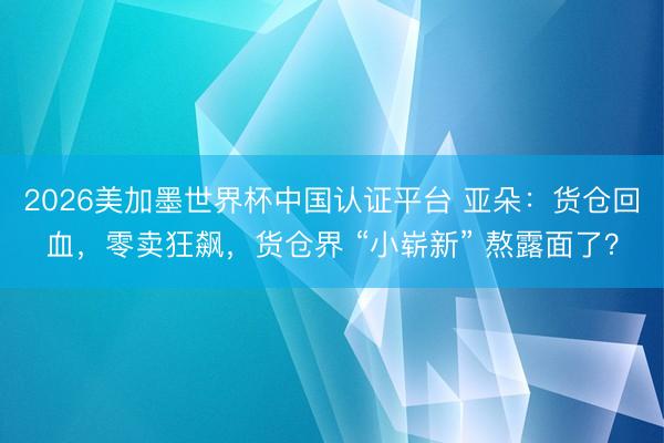 2026美加墨世界杯中国认证平台 亚朵：货仓回血，零卖狂飙，货仓界 “小崭新” 熬露面了？