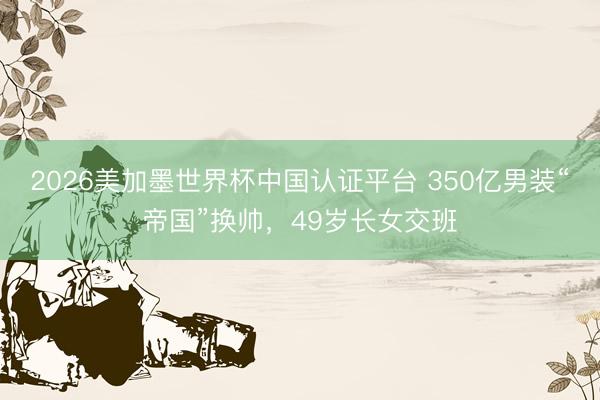 2026美加墨世界杯中国认证平台 350亿男装“帝国”换帅，49岁长女交班