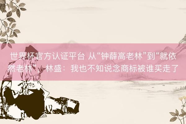 世界杯官方认证平台 从“钟薛高老林”到“就依然老林”，林盛：我也不知说念商标被谁买走了