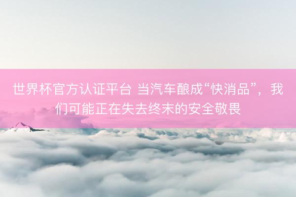 世界杯官方认证平台 当汽车酿成“快消品”，我们可能正在失去终末的安全敬畏