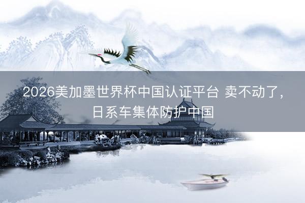 2026美加墨世界杯中国认证平台 卖不动了，日系车集体防护中国