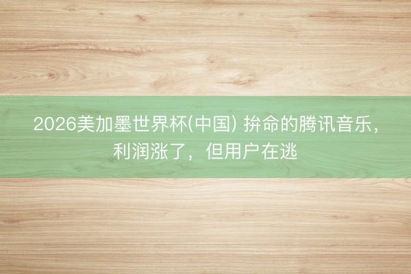 2026美加墨世界杯(中国) 拚命的腾讯音乐，利润涨了，但用户在逃