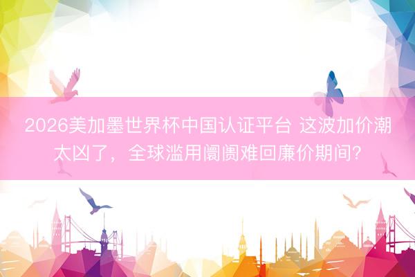 2026美加墨世界杯中国认证平台 这波加价潮太凶了，全球滥用阛阓难回廉价期间？