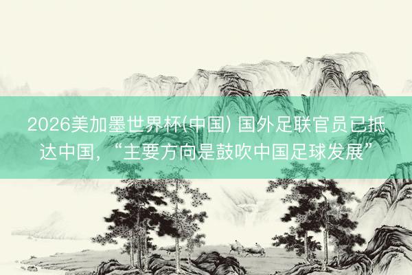 2026美加墨世界杯(中国) 国外足联官员已抵达中国，“主要方向是鼓吹中国足球发展”