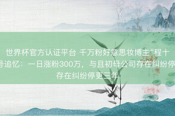 世界杯官方认证平台 千万粉好意思妆博主“程十安”换号追忆：一日涨粉300万，与且初母公司存在纠纷停更三年