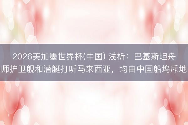 2026美加墨世界杯(中国) 浅析：巴基斯坦舟师护卫舰和潜艇打听马来西亚，均由中国船坞斥地