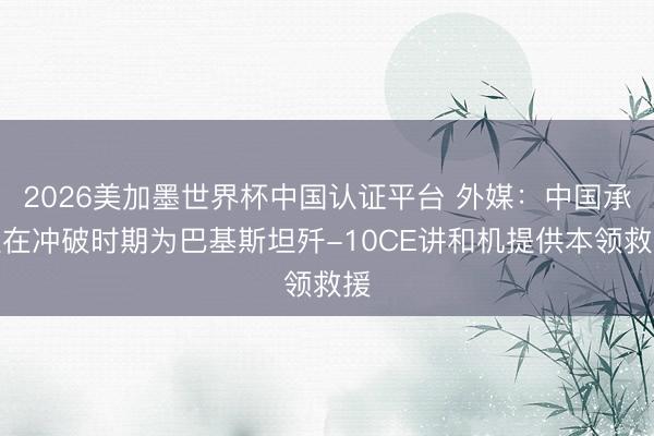 2026美加墨世界杯中国认证平台 外媒：中国承认在冲破时期为巴基斯坦歼-10CE讲和机提供本领救援
