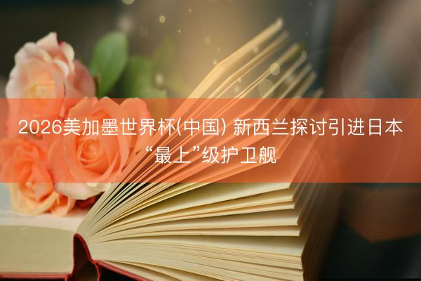 2026美加墨世界杯(中国) 新西兰探讨引进日本“最上”级护卫舰