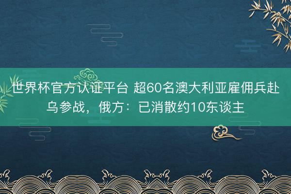 世界杯官方认证平台 超60名澳大利亚雇佣兵赴乌参战，俄方：已消散约10东谈主