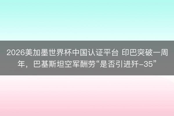2026美加墨世界杯中国认证平台 印巴突破一周年，巴基斯坦空军酬劳“是否引进歼-35”