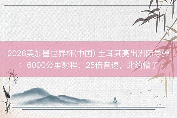 2026美加墨世界杯(中国) 土耳其亮出洲际导弹：6000公里射程，25倍音速，北约懵了