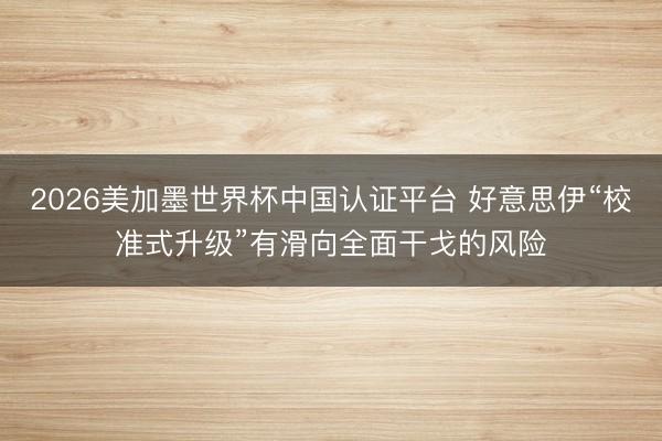 2026美加墨世界杯中国认证平台 好意思伊“校准式升级”有滑向全面干戈的风险