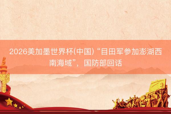 2026美加墨世界杯(中国) “目田军参加澎湖西南海域”，国防部回话