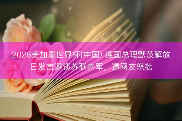 2026美加墨世界杯(中国) 德国总理默茨解放日发言避谈苏联赤军，遭网友怒批