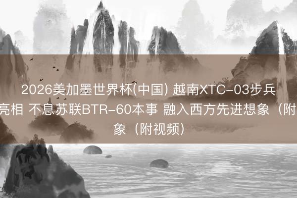 2026美加墨世界杯(中国) 越南XTC-03步兵战车亮相 不息苏联BTR-60本事 融入西方先进想象（附视频）