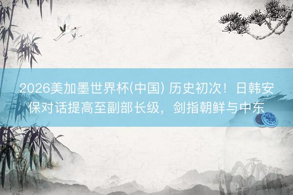 2026美加墨世界杯(中国) 历史初次！日韩安保对话提高至副部长级，剑指朝鲜与中东
