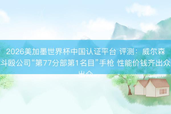 2026美加墨世界杯中国认证平台 评测：威尔森斗殴公司“第77分部第1名目”手枪 性能价钱齐出众
