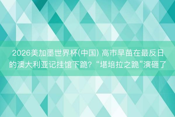 2026美加墨世界杯(中国) 高市早苗在最反日的澳大利亚记挂馆下跪？“堪培拉之跪”演砸了
