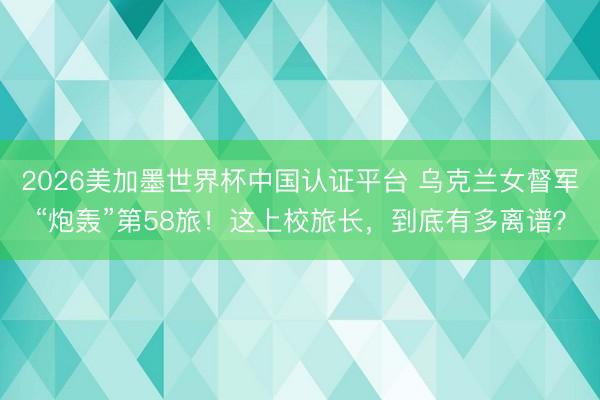2026美加墨世界杯中国认证平台 乌克兰女督军“炮轰”第58旅！这上校旅长，到底有多离谱？