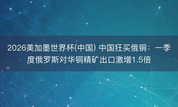 2026美加墨世界杯(中国) 中国狂买俄铜：一季度俄罗斯对华铜精矿出口激增1.5倍
