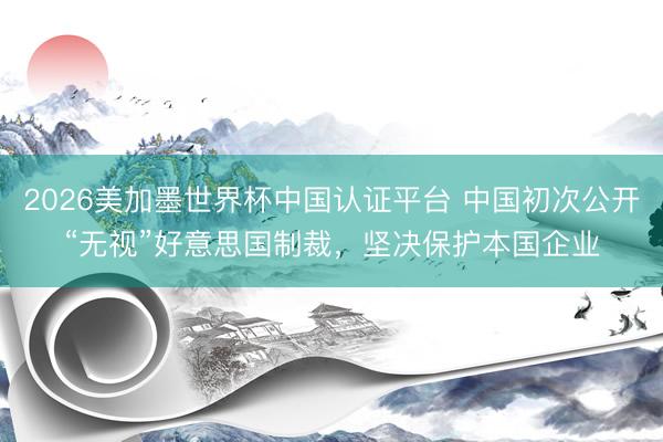 2026美加墨世界杯中国认证平台 中国初次公开“无视”好意思国制裁，坚决保护本国企业