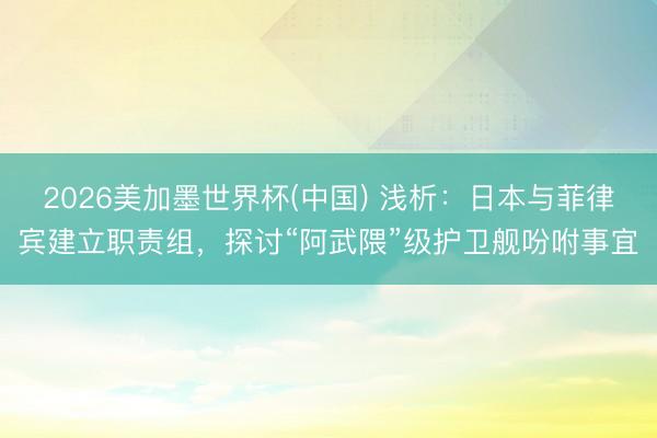 2026美加墨世界杯(中国) 浅析：日本与菲律宾建立职责组，探讨“阿武隈”级护卫舰吩咐事宜