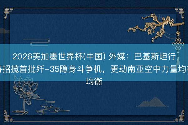 2026美加墨世界杯(中国) 外媒：巴基斯坦行将招揽首批歼-35隐身斗争机，更动南亚空中力量均衡