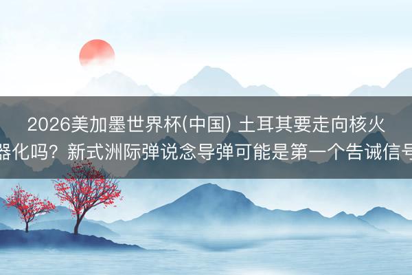 2026美加墨世界杯(中国) 土耳其要走向核火器化吗？新式洲际弹说念导弹可能是第一个告诫信号