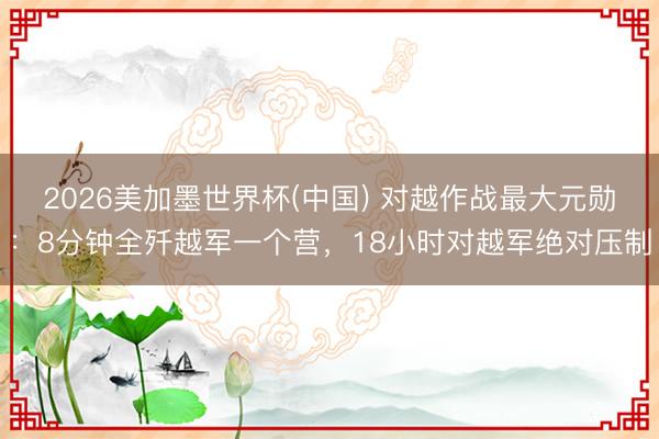 2026美加墨世界杯(中国) 对越作战最大元勋：8分钟全歼越军一个营，18小时对越军绝对压制