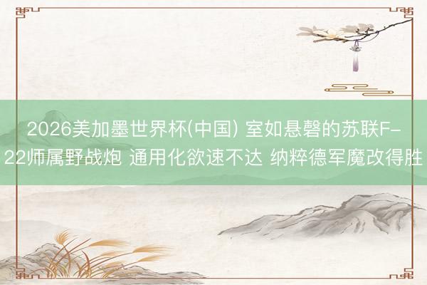 2026美加墨世界杯(中国) 室如悬磬的苏联F-22师属野战炮 通用化欲速不达 纳粹德军魔改得胜