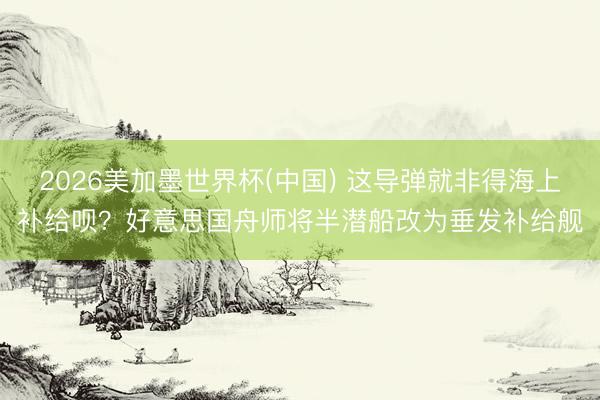 2026美加墨世界杯(中国) 这导弹就非得海上补给呗？好意思国舟师将半潜船改为垂发补给舰