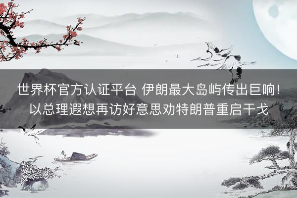 世界杯官方认证平台 伊朗最大岛屿传出巨响！以总理遐想再访好意思劝特朗普重启干戈
