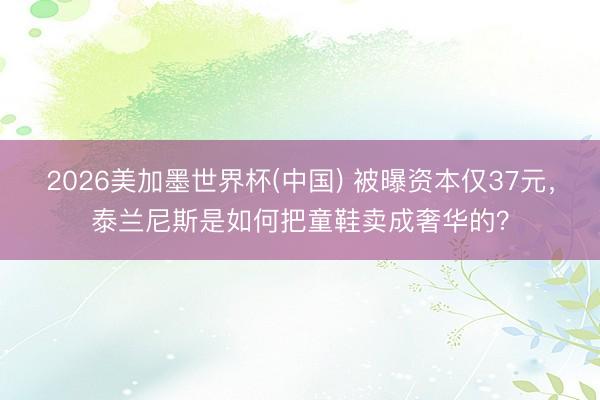 2026美加墨世界杯(中国) 被曝资本仅37元，泰兰尼斯是如何把童鞋卖成奢华的？