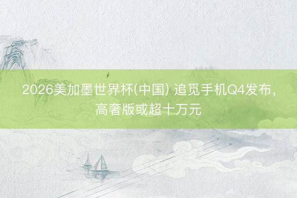 2026美加墨世界杯(中国) 追觅手机Q4发布，高奢版或超十万元