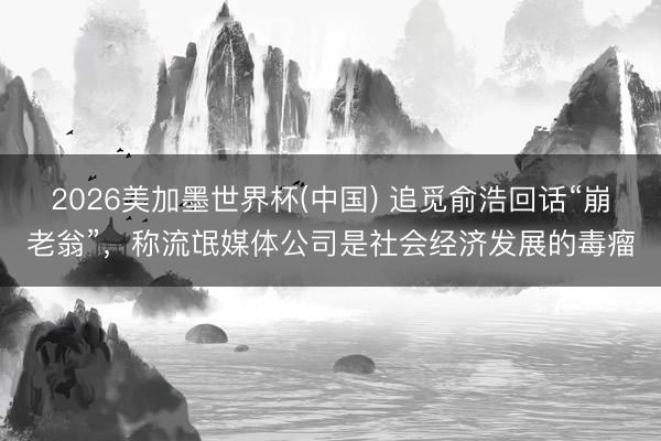 2026美加墨世界杯(中国) 追觅俞浩回话“崩老翁”，称流氓媒体公司是社会经济发展的毒瘤