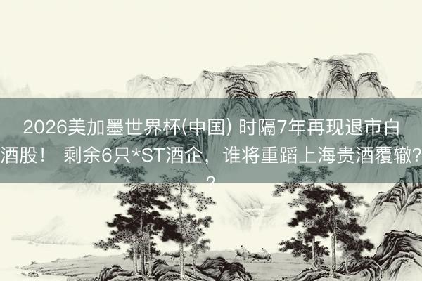 2026美加墨世界杯(中国) 时隔7年再现退市白酒股！ 剩余6只*ST酒企，谁将重蹈上海贵酒覆辙？