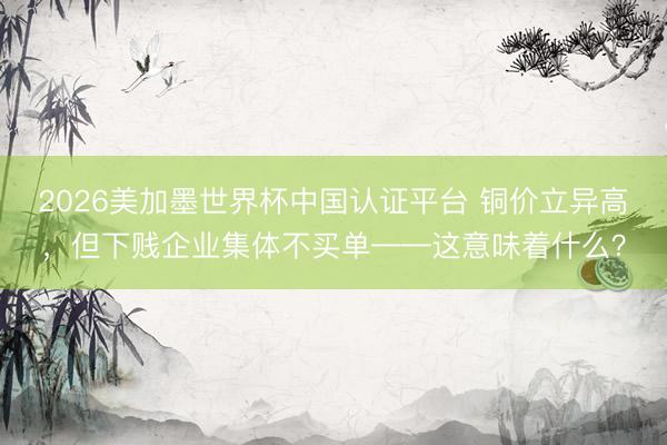 2026美加墨世界杯中国认证平台 铜价立异高，但下贱企业集体不买单——这意味着什么？