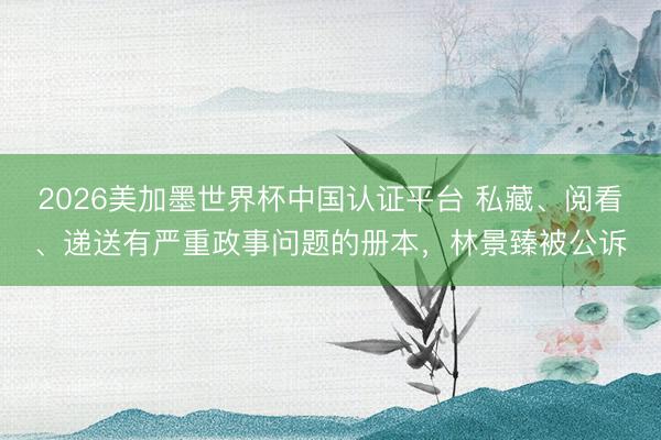 2026美加墨世界杯中国认证平台 私藏、阅看、递送有严重政事问题的册本，林景臻被公诉