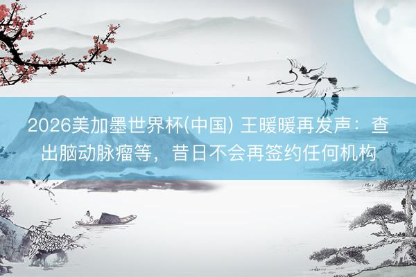 2026美加墨世界杯(中国) 王暖暖再发声：查出脑动脉瘤等，昔日不会再签约任何机构