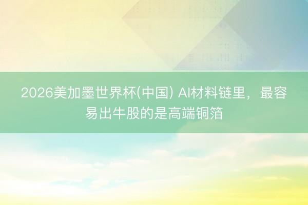 2026美加墨世界杯(中国) AI材料链里，最容易出牛股的是高端铜箔